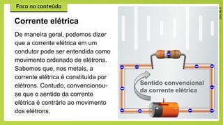 De maneira geral, podemos dizer
que a corrente elétrica em um
condutor pode ser entendida como
movimento ordenado de elétrons.
Sabemos que, nos metais, a
corrente elétrica é constituída por
elétrons. Contudo, convencionou-
se que o sentido da corrente
elétrica é contrário ao movimento
dos elétrons.
Corrente elétrica
i
Sentido convencional
da corrente elétrica
 