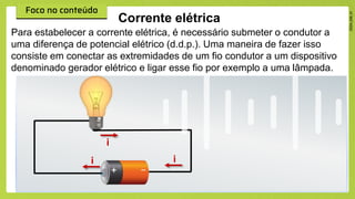 Corrente elétrica
Para estabelecer a corrente elétrica, é necessário submeter o condutor a
uma diferença de potencial elétrico (d.d.p.). Uma maneira de fazer isso
consiste em conectar as extremidades de um fio condutor a um dispositivo
denominado gerador elétrico e ligar esse fio por exemplo a uma lâmpada.
i
i
i
 