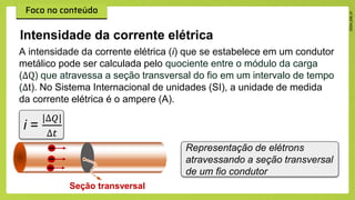 Intensidade da corrente elétrica
Representação de elétrons
atravessando a seção transversal
de um fio condutor
A intensidade da corrente elétrica (i) que se estabelece em um condutor
metálico pode ser calculada pelo quociente entre o módulo da carga
(∆Q) que atravessa a seção transversal do fio em um intervalo de tempo
(∆t). No Sistema Internacional de unidades (SI), a unidade de medida
da corrente elétrica é o ampere (A).
Seção transversal
i =
|∆𝑄|
∆𝑡
 