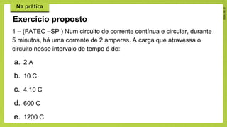 1 – (FATEC –SP ) Num circuito de corrente contínua e circular, durante
5 minutos, há uma corrente de 2 amperes. A carga que atravessa o
circuito nesse intervalo de tempo é de:
a. 2 A
b. 10 C
c. 4.10 C
d. 600 C
e. 1200 C
Exercício proposto
 