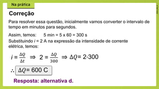 Para resolver essa questão, inicialmente vamos converter o intervalo de
tempo em minutos para segundos.
Assim, temos:
Correção
i =
∆𝑄
∆𝑡
⇒ 2 =
∆𝑄
300
⇒ ∆𝑄= 2∙300
∴ ∆𝑄= 600 C
Resposta: alternativa d.
5 min = 5 x 60 = 300 s
Substituindo i = 2 A na expressão da intensidade de corrente
elétrica, temos:
 