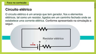 Circuito elétrico
O circuito elétrico é um arranjo que tem gerador, fios e elementos
elétricos, tal como um resistor, ligados em um caminho fechado onde se
estabelece uma corrente elétrica. Conforme apresentado na simulação a
seguir.
+
-
Resistor elétrico
i
 