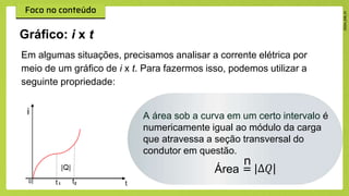 Em algumas situações, precisamos analisar a corrente elétrica por
meio de um gráfico de i x t. Para fazermos isso, podemos utilizar a
seguinte propriedade:
Gráfico: i x t
A área sob a curva em um certo intervalo é
numericamente igual ao módulo da carga
que atravessa a seção transversal do
condutor em questão.
n
Área = |∆𝑄|
 