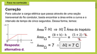 Para calcular a carga elétrica que passa através de uma seção
transversal do fio condutor, basta encontrar a área entre a curva e o
intervalo de tempo de cinco segundos. Dessa forma, temos:
Correção
⇒ =
n
Área do trapézio
Área =
B + b ∙ h
2 =
5 + 2 ∙ 2
2
Área = 7 ∴ = 7 C
Resposta:
alternativa d.
n
Área = ∆Q ∆Q
∆Q
 