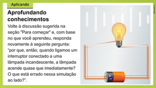 Volte à discussão sugerida na
seção "Para começar" e, com base
no que você aprendeu, responda
novamente à seguinte pergunta:
“por que, então, quando ligamos um
interruptor conectado a uma
lâmpada incandescente, a lâmpada
acende quase que imediatamente?
O que está errado nessa simulação
ao lado?”.
Aprofundando
conhecimentos
 