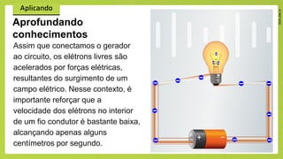 Assim que conectamos o gerador
ao circuito, os elétrons livres são
acelerados por forças elétricas,
resultantes do surgimento de um
campo elétrico. Nesse contexto, é
importante reforçar que a
velocidade dos elétrons no interior
de um fio condutor é bastante baixa,
alcançando apenas alguns
centímetros por segundo.
Aprofundando
conhecimentos
 