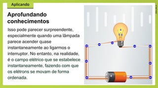 Isso pode parecer surpreendente,
especialmente quando uma lâmpada
parece acender quase
instantaneamente ao ligarmos o
interruptor. No entanto, na realidade,
é o campo elétrico que se estabelece
instantaneamente, fazendo com que
os elétrons se movam de forma
ordenada.
Aprofundando
conhecimentos
 