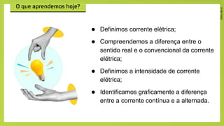 ● Definimos corrente elétrica;
● Compreendemos a diferença entre o
sentido real e o convencional da corrente
elétrica;
● Definimos a intensidade de corrente
elétrica;
● Identificamos graficamente a diferença
entre a corrente contínua e a alternada.
 