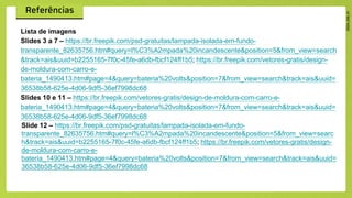 Lista de imagens
Slides 3 a 7 – https://br.freepik.com/psd-gratuitas/lampada-isolada-em-fundo-
transparente_82635756.htm#query=l%C3%A2mpada%20incandescente&position=5&from_view=search
&track=ais&uuid=b2255165-7f0c-45fe-a6db-fbcf124ff1b5; https://br.freepik.com/vetores-gratis/design-
de-moldura-com-carro-e-
bateria_1490413.htm#page=4&query=bateria%20volts&position=7&from_view=search&track=ais&uuid=
36538b58-625e-4d06-9df5-36ef7998dc68
Slides 10 e 11 – https://br.freepik.com/vetores-gratis/design-de-moldura-com-carro-e-
bateria_1490413.htm#page=4&query=bateria%20volts&position=7&from_view=search&track=ais&uuid=
36538b58-625e-4d06-9df5-36ef7998dc68
Slide 12 – https://br.freepik.com/psd-gratuitas/lampada-isolada-em-fundo-
transparente_82635756.htm#query=l%C3%A2mpada%20incandescente&position=5&from_view=searc
h&track=ais&uuid=b2255165-7f0c-45fe-a6db-fbcf124ff1b5; https://br.freepik.com/vetores-gratis/design-
de-moldura-com-carro-e-
bateria_1490413.htm#page=4&query=bateria%20volts&position=7&from_view=search&track=ais&uuid=
36538b58-625e-4d06-9df5-36ef7998dc68
 