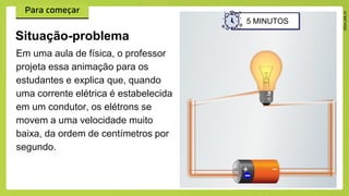Em uma aula de física, o professor
projeta essa animação para os
estudantes e explica que, quando
uma corrente elétrica é estabelecida
em um condutor, os elétrons se
movem a uma velocidade muito
baixa, da ordem de centímetros por
segundo.
Situação-problema
5 MINUTOS
 