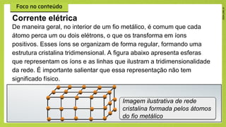 De maneira geral, no interior de um fio metálico, é comum que cada
átomo perca um ou dois elétrons, o que os transforma em íons
positivos. Esses íons se organizam de forma regular, formando uma
estrutura cristalina tridimensional. A figura abaixo apresenta esferas
que representam os íons e as linhas que ilustram a tridimensionalidade
da rede. É importante salientar que essa representação não tem
significado físico.
Corrente elétrica
Imagem ilustrativa de rede
cristalina formada pelos átomos
do fio metálico
 