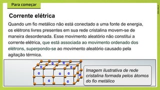 Quando um fio metálico não está conectado a uma fonte de energia,
os elétrons livres presentes em sua rede cristalina movem-se de
maneira desordenada. Esse movimento aleatório não constitui a
corrente elétrica, que está associada ao movimento ordenado dos
elétrons, superpondo-se ao movimento aleatório causado pela
agitação térmica.
Corrente elétrica
Imagem ilustrativa de rede
cristalina formada pelos átomos
do fio metálico
 