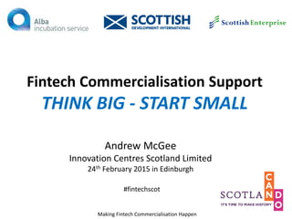 Fintech Commercialisation Support
THINK BIG - START SMALL
Andrew McGee
Innovation Centres Scotland Limited
24th February 2015 in Edinburgh
Making Fintech Commercialisation Happen
#fintechscot
 