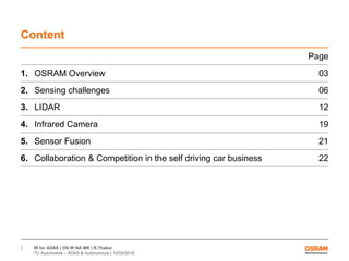 IR for ADAS | OS IR NA MK | R.Thakur
TU Automotive – ADAS & Autonomous | 10/04/2016
2
Content
Page
1. OSRAM Overview 03
2. Sensing challenges 06
3. LIDAR 12
4. Infrared Camera 19
5. Sensor Fusion 21
6. Collaboration & Competition in the self driving car business 22
 