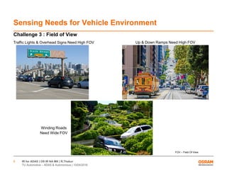 IR for ADAS | OS IR NA MK | R.Thakur
TU Automotive – ADAS & Autonomous | 10/04/2016
8
Sensing Needs for Vehicle Environment
Challenge 3 : Field of View
Winding Roads
Need Wide FOV
Traffic Lights & Overhead Signs Need High FOV Up & Down Ramps Need High FOV
FOV – Field Of View
 