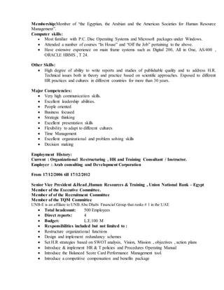 Membership:Member of “the Egyptian, the Arabian and the American Societies for Human Resource
Management”.
Computer skills:
 Most familiar with P.C. Disc Operating Systems and Microsoft packages under Windows.
 Attended a number of courses “In House” and “Off the Job” pertaining to the above.
 Have extensive experience on main frame systems such as Digital 200, All in One, AS/400 ,
ORACLE HRMS , T 24.
Other Skills:
 High degree of ability to write reports and studies of publishable quality and to address H.R.
Technical issues both in theory and practice based on scientific approaches. Exposed to different
HR practices and cultures in different countries for more than 30 years.
Major Competencies:
 Very high communication skills.
 Excellent leadership abilities.
 People oriented
 Business focused
 Strategic thinking
 Excellent presentation skills
 Flexibility to adapt to different cultures
 Time Management
 Excellent organizational and problem solving skills
 Decision making
Employment History:
Current : Organizational Restructuring , HR and Training Consultant / Instructor.
Employer : Arab consulting and Development Corporation
From 17/12/2006 till 17/12/2012
Senior Vice President &Head ,Human Resources & Training , Union National Bank – Egypt
Member of the Executive Committee.
Member of of the Recruitment Committee
Member of the TQM Committee
UNB-E is an affiliate to UNB Abu Dhabi Financial Group that ranks # 1 in the UAE
 Total headcount: 500 Employees
 Direct reports: 4
 Budget: L.E.100 M
 Responsibilities included but not limited to :
 Restructure organizational functions
 Design and implement redundancy schemes
 Set H.R strategies based on SWOT analysis, Vision, Mission , objectives , action plans
 Introduce & implement HR & T policies and Procedures Operating Manual
 Introduce the Balanced Score Card Performance Management tool.
 Introduce a competitive compensation and benefits package
 
