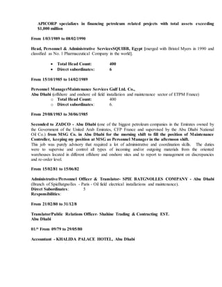 APICORP specializes in financing petroleum related projects with total assets exceeding
$1,000 million
From 1/03/1989 to 08/02/1990
Head, Personnel & Administrative ServicesSQUIBB, Egypt [merged with Bristol Myers in 1990 and
classified as No. 1 Pharmaceutical Company in the world].
 Total Head Count: 400
 Direct subordinates: 6
From 15/10/1985 to 14/02/1989
Personnel ManagerMaintenance Services Gulf Ltd. Co.,
Abu Dhabi (offshore and onshore oil field installation and maintenance sector of ETPM France)
o Total Head Count: 400
o Direct subordinates: 6.
From 29/08/1983 to 30/06/1985
Seconded to ZADCO - Abu Dhabi (one of the biggest petroleum companies in the Emirates owned by
the Government of the United Arab Emirates, CFP France and supervised by the Abu Dhabi National
Oil Co.) from MSG Co. in Abu Dhabi for the morning shift to fill the position of Maintenance
Controller, keeping my position at MSG as Personnel Manager in the afternoon shift.
This job was purely advisory that required a lot of administrative and coordination skills. The duties
were to supervise and control all types of incoming and/or outgoing materials from the oriented
warehouses located in different offshore and onshore sites and to report to management on discrepancies
and re-order level.
From 15/02/81 to 15/06/82
Administrative/Personnel Officer & Translator- SPIE BATGNOLLES COMPANY - Abu Dhabi
(Branch of SpieBatgnolles - Paris - Oil field electrical installations and maintenance).
Direct Subordinates: 5
Responsibilities:
From 21/02/80 to 31/12/8
Translator/Public Relations Officer- Shahine Trading & Contracting EST.
Abu Dhabi
01/* From 09/79 to 29/05/80
Accountant - KHALIDA PALACE HOTEL, Abu Dhabi
 
