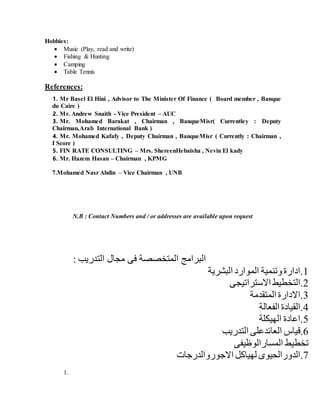 Hobbies:
 Music (Play, read and write)
 Fishing & Hunting
 Camping
 Table Tennis
References:
1. Mr Basel El Hini , Advisor to The Minister Of Finance ( Board member , Banque
du Caire )
2. Mr. Andrew Snaith - Vice President – AUC
3. Mr. Mohamed Barakat , Chairman , BanqueMisr( Currentley : Deputy
Chairman,Arab International Bank )
4. Mr. Mohamed Kafafy , Deputy Chairman , BanqueMisr ( Currently : Chairman ,
I Score )
5. FIN RATE CONSULTING – Mrs. ShereenHebaisha , Nevin El kady
6. Mr. Hazem Hasan – Chairman , KPMG
7.Mohamed Nasr Abdin – Vice Chairman , UNB
N.B : Contact Numbers and / or addresses are available upon request
: ‫التدريب‬ ‫مجال‬ ‫فى‬ ‫المتخصصة‬ ‫البرامج‬
1‫البشرية‬ ‫الموارد‬ ‫وتنمية‬ ‫.ادارة‬
2‫االستراتيجى‬ ‫.التخطيط‬
3‫المتقدمة‬ ‫.االدارة‬
4‫الفعالة‬ ‫.القيادة‬
5‫الهيكلة‬ ‫.اعادة‬
6‫العائدعل‬ ‫.قياس‬‫ا‬ ‫ى‬‫لتدريب‬
‫المسارالوظيفى‬ ‫تخطيط‬
7‫ل‬ ‫.الدورالحيوى‬‫هياكل‬‫االجوروالدرجات‬
1.
 