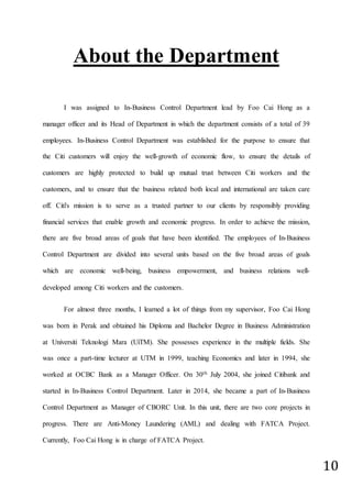 10
About the Department
I was assigned to In-Business Control Department lead by Foo Cai Hong as a
manager officer and its Head of Department in which the department consists of a total of 39
employees. In-Business Control Department was established for the purpose to ensure that
the Citi customers will enjoy the well-growth of economic flow, to ensure the details of
customers are highly protected to build up mutual trust between Citi workers and the
customers, and to ensure that the business related both local and international are taken care
off. Citi's mission is to serve as a trusted partner to our clients by responsibly providing
financial services that enable growth and economic progress. In order to achieve the mission,
there are five broad areas of goals that have been identified. The employees of In-Business
Control Department are divided into several units based on the five broad areas of goals
which are economic well-being, business empowerment, and business relations well-
developed among Citi workers and the customers.
For almost three months, I learned a lot of things from my supervisor, Foo Cai Hong
was born in Perak and obtained his Diploma and Bachelor Degree in Business Administration
at Universiti Teknologi Mara (UiTM). She possesses experience in the multiple fields. She
was once a part-time lecturer at UTM in 1999, teaching Economics and later in 1994, she
worked at OCBC Bank as a Manager Officer. On 30th July 2004, she joined Citibank and
started in In-Business Control Department. Later in 2014, she became a part of In-Business
Control Department as Manager of CBORC Unit. In this unit, there are two core projects in
progress. There are Anti-Money Laundering (AML) and dealing with FATCA Project.
Currently, Foo Cai Hong is in charge of FATCA Project.
 