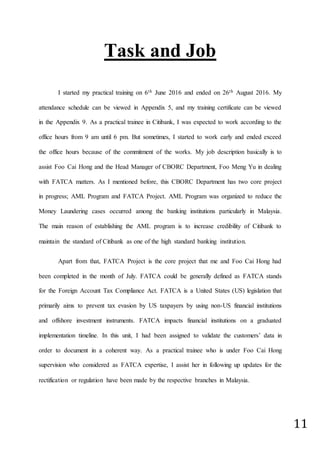 11
Task and Job
I started my practical training on 6th June 2016 and ended on 26th August 2016. My
attendance schedule can be viewed in Appendix 5, and my training certificate can be viewed
in the Appendix 9. As a practical trainee in Citibank, I was expected to work according to the
office hours from 9 am until 6 pm. But sometimes, I started to work early and ended exceed
the office hours because of the commitment of the works. My job description basically is to
assist Foo Cai Hong and the Head Manager of CBORC Department, Foo Meng Yu in dealing
with FATCA matters. As I mentioned before, this CBORC Department has two core project
in progress; AML Program and FATCA Project. AML Program was organized to reduce the
Money Laundering cases occurred among the banking institutions particularly in Malaysia.
The main reason of establishing the AML program is to increase credibility of Citibank to
maintain the standard of Citibank as one of the high standard banking institution.
Apart from that, FATCA Project is the core project that me and Foo Cai Hong had
been completed in the month of July. FATCA could be generally defined as FATCA stands
for the Foreign Account Tax Compliance Act. FATCA is a United States (US) legislation that
primarily aims to prevent tax evasion by US taxpayers by using non-US financial institutions
and offshore investment instruments. FATCA impacts financial institutions on a graduated
implementation timeline. In this unit, I had been assigned to validate the customers’ data in
order to document in a coherent way. As a practical trainee who is under Foo Cai Hong
supervision who considered as FATCA expertise, I assist her in following up updates for the
rectification or regulation have been made by the respective branches in Malaysia.
 