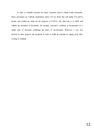 12
In order to establish customer tax status, customers need to obtain certain documents.
These documents are Citibank declarations and/or US tax forms that will enable Citi staff to
declare and confirm tax status for the purposes of FATCA. My main task is to check and
validate the formation of documents, for example, customer’s certificate of incorporation or a
similar type of document confirming the place of incorporation. Moreover, I was also
involved in other projects and programs in order to build up potential to engage good vibes
working in Citibank.
 