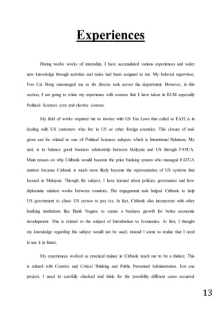 13
Experiences
During twelve weeks of internship, I have accumulated various experiences and wider
new knowledge through activities and tasks had been assigned to me. My beloved supervisor,
Foo Cai Hong encouraged me to do diverse task across the department. However, in this
section, I am going to relate my experience with courses that I have taken in IIUM especially
Political Sciences core and elective courses.
My field of works required me to involve with US Tax Laws that called as FATCA in
dealing with US customers who live in US or other foreign countries. This closure of task
given can be related to one of Political Sciences subjects which is Interntional Relations. My
task is to balance good business relationship between Malaysia and US through FATCA.
Main reason on why Citibank would become the prior banking system who managed FATCA
matters because Citibank is much more likely become the representative of US systems that
located in Malaysia. Through the subject, I have learned about policies, governance and how
diplomatic relation works between countries. The engagement task helped Citibank to help
US government to chase US person to pay tax. In fact, Citibank also incorporate with other
banking institutions like Bank Negara to create a business growth for better economic
development. This is related to the subject of Introduction to Economics. At first, I thought
my knowledge regarding this subject would not be used; instead I came to realize that I need
to use it in future.
My experiences worked as practical trainee in Citibank teach me to be a thinker. This
is related with Creative and Critical Thinking and Public Personnel Administration. For one
project, I need to carefully checked and think for the possibility different cases occurred
 