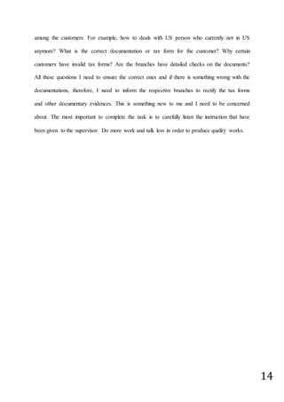 14
among the customers. For example, how to deals with US person who currently not in US
anymore? What is the correct documentation or tax form for the customer? Why certain
customers have invalid tax forms? Are the branches have detailed checks on the documents?
All these questions I need to ensure the correct ones and if there is something wrong with the
documentations, therefore, I need to inform the respective branches to rectify the tax forms
and other documentary evidences. This is something new to me and I need to be concerned
about. The most important to complete the task is to carefully listen the instruction that have
been given to the supervisor. Do more work and talk less in order to produce quality works.
 