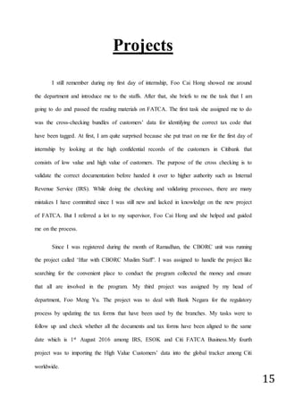 15
Projects
I still remember during my first day of internship, Foo Cai Hong showed me around
the department and introduce me to the staffs. After that, she briefs to me the task that I am
going to do and passed the reading materials on FATCA. The first task she assigned me to do
was the cross-checking bundles of customers’ data for identifying the correct tax code that
have been tagged. At first, I am quite surprised because she put trust on me for the first day of
internship by looking at the high confidential records of the customers in Citibank that
consists of low value and high value of customers. The purpose of the cross checking is to
validate the correct documentation before handed it over to higher authority such as Internal
Revenue Service (IRS). While doing the checking and validating processes, there are many
mistakes I have committed since I was still new and lacked in knowledge on the new project
of FATCA. But I referred a lot to my supervisor, Foo Cai Hong and she helped and guided
me on the process.
Since I was registered during the month of Ramadhan, the CBORC unit was running
the project called ‘Iftar with CBORC Muslim Staff”. I was assigned to handle the project like
searching for the convenient place to conduct the program collected the money and ensure
that all are involved in the program. My third project was assigned by my head of
department, Foo Meng Yu. The project was to deal with Bank Negara for the regulatory
process by updating the tax forms that have been used by the branches. My tasks were to
follow up and check whether all the documents and tax forms have been aligned to the same
date which is 1st August 2016 among IRS, ESOK and Citi FATCA Business.My fourth
project was to importing the High Value Customers’ data into the global tracker among Citi
worldwide.
 