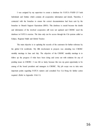 16
I was assigned by my supervisor to create a database for FATCA PADD LV both
Individuals and Entities which contains all cooperative information and details. Therefore, I
contacted with the branches to ensure the correct documentations had been sent by the
branches to Branch Support Operations (BSO). This database is crucial because the details
and information of the involved cooperative still were not updated and CBORC need the
database in FATCA exercise. The data only can be access through the Citi systems called as
Eclipse, Regional Build and Global Tracker.
The main objective is to updating the records of the customers for further reference by
the global Citi worldwide. My fifth involvement in projects was attending two CBORC
monthly meetings in June and July. The objective of the CBORC monthly meetings is to
follow up the progress if what have been doing and come out with solutions for any of
pending issues in CBORC. I was felt so lucky because this was my great opportunity to be
among of the board president and managers in CBORC. My job scope was to take note
important points regarding FATCA matters and consulted Foo Cai Hong for further action
required. (Refer to Appendix 10 & 11)
 
