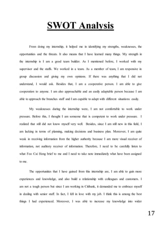 17
SWOT Analysis
From doing my internship, it helped me in identifying my strengths, weaknesses, the
opportunities and the threats. It also means that I have learned many things. My strength in
the internship is I am a good team builder. As I mentioned before, I worked with my
supervisor and the staffs. We worked in a team. As a member of team, I am responsive in
group discussion and giving my own opinions. If there was anything that I did not
understand, I would ask. Besides that, I am a cooperative person. I am able to give
cooperation to anyone. I am also approachable and an easily adaptable person because I am
able to approach the branches staff and I am capable to adapt with different situations easily.
My weaknesses during the internship were, I am not comfortable to work under
pressure. Before this, I thought I am someone that is competent to work under pressure. I
realized that still did not know myself very well. Besides, since I am still new in this field, I
am lacking in terms of planning, making decisions and business plan. Moreover, I am quite
weak in receiving information from the higher authority because I am more visual receiver of
information, not auditory receiver of information. Therefore, I need to be carefully listen to
what Foo Cai Hong brief to me and I need to take note immediately what have been assigned
to me.
The opportunities that I have gained from this internship are, I am able to gain more
experiences and knowledge, and also build a relationship with colleagues and customers. I
am not a tough person but since I am working in Citibank, it demanded me to embrace myself
in dealing with senior staff. In fact, I fell in love with my job. I think this is among the best
things I had experienced. Moreover, I was able to increase my knowledge into wider
 