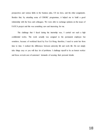 18
perspectives and various fields in the business plan, US tax laws, and the other assignments.
Besides that, by attending some of CBORC programmes, it helped me to build a good
relationship with the boss and colleagues. We were able to exchange opinions on the issues of
FATCA project and this was something new and interesting for me.
The challenge that I faced during the internship was, I carried out such a high
confidential works. The work actually was assigned to the permanent employee but
somehow, because of workload faced by Foo Cai Hong, therefore, I need to assist her from
time to time. I realised the differences between university life and work life. Do not simply
take things easy or you will face lot of problems. I challenge myself to be an honest worker
and focus on took care of customers’ demands of securing their personal details.
 
