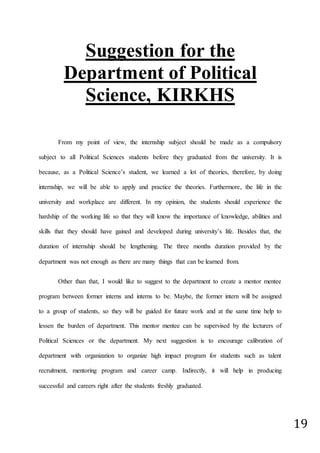 19
Suggestion for the
Department of Political
Science, KIRKHS
From my point of view, the internship subject should be made as a compulsory
subject to all Political Sciences students before they graduated from the university. It is
because, as a Political Science’s student, we learned a lot of theories, therefore, by doing
internship, we will be able to apply and practice the theories. Furthermore, the life in the
university and workplace are different. In my opinion, the students should experience the
hardship of the working life so that they will know the importance of knowledge, abilities and
skills that they should have gained and developed during university’s life. Besides that, the
duration of internship should be lengthening. The three months duration provided by the
department was not enough as there are many things that can be learned from.
Other than that, I would like to suggest to the department to create a mentor mentee
program between former interns and interns to be. Maybe, the former intern will be assigned
to a group of students, so they will be guided for future work and at the same time help to
lessen the burden of department. This mentor mentee can be supervised by the lecturers of
Political Sciences or the department. My next suggestion is to encourage calibration of
department with organization to organize high impact program for students such as talent
recruitment, mentoring program and career camp. Indirectly, it will help in producing
successful and careers right after the students freshly graduated.
 