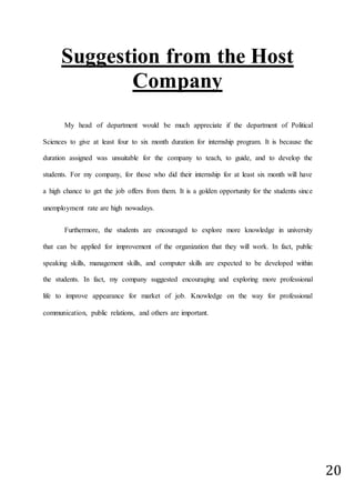 20
Suggestion from the Host
Company
My head of department would be much appreciate if the department of Political
Sciences to give at least four to six month duration for internship program. It is because the
duration assigned was unsuitable for the company to teach, to guide, and to develop the
students. For my company, for those who did their internship for at least six month will have
a high chance to get the job offers from them. It is a golden opportunity for the students since
unemployment rate are high nowadays.
Furthermore, the students are encouraged to explore more knowledge in university
that can be applied for improvement of the organization that they will work. In fact, public
speaking skills, management skills, and computer skills are expected to be developed within
the students. In fact, my company suggested encouraging and exploring more professional
life to improve appearance for market of job. Knowledge on the way for professional
communication, public relations, and others are important.
 