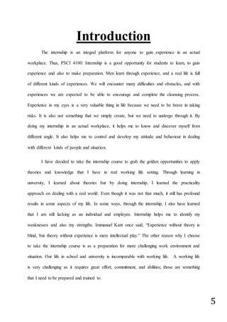 5
Introduction
The internship is an integral platform for anyone to gain experience in an actual
workplace. Thus, PSCI 4100: Internship is a good opportunity for students to learn, to gain
experience and also to make preparation. Men learn through experience, and a real life is full
of different kinds of experiences. We will encounter many difficulties and obstacles, and with
experiences we are expected to be able to encourage and complete the cleansing process.
Experience in my eyes is a very valuable thing in life because we need to be brave in taking
risks. It is also not something that we simply create, but we need to undergo through it. By
doing my internship in an actual workplace, it helps me to know and discover myself from
different angle. It also helps me to control and develop my attitude and behaviour in dealing
with different kinds of people and situation.
I have decided to take the internship course to grab the golden opportunities to apply
theories and knowledge that I have in real working life setting. Through learning in
university, I learned about theories but by doing internship, I learned the practicality
approach on dealing with a real world. Even though it was not that much, it still has profound
results in some aspects of my life. In some ways, through the internship, I also have learned
that I am still lacking as an individual and employee. Internship helps me to identify my
weaknesses and also my strengths. Immanuel Kant once said, “Experience without theory is
blind, but theory without experience is mere intellectual play.” The other reason why I choose
to take the internship course is as a preparation for more challenging work environment and
situation. Our life in school and university is incomparable with working life. A working life
is very challenging as it requires great effort, commitment, and abilities; those are something
that I need to be prepared and trained to.
 