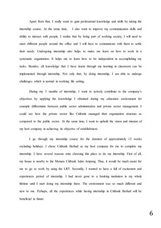 6
Apart from that, I really want to gain professional knowledge and skills by taking the
internship course. At the same time, I also want to improve my communication skills and
ability to interact with people. I realize that by being part of working society, I will need to
meet different people around the office and I will have to communicate with them to settle
their needs. Undergoing internship also helps to make me learn on how to work in a
systematic organization. It helps me to learn how to be independent in accomplishing my
tasks. Besides, all knowledge that I have learnt through my learning in classroom can be
implemented through internship. Not only that, by doing internship, I am able to undergo
challenges which is normal in working life setting.
During my 3 months of internship, I want to actively contribute to the company’s
objectives by applying the knowledge I obtained during my education environment for
example differentiate between public sector administration and private sector management. I
could see how the private sector like Citibank managed their organization structure as
compared to the public sector. At the same time, I want to uphold the vision and mission of
my host company in achieving its objective of establishment.
I go through my internship course for the duration of approximately 12 weeks
excluding holidays. I chose Citibank Berhad as my host company for me to complete my
internship. I have several reasons onto choosing this place to do my internship. First of all,
my house is nearby to the Menara Citibank Jalan Ampang. Thus, it would be much easier for
me to go to work by using the LRT. Secondly, I wanted to have a full of excitement and
experiences period of internship. I had never gone to a banking institution in my whole
lifetime until I start doing my internship there. The environment was so much different and
new to me. Perhaps, all the experiences while having internship in Citibank Berhad will be
beneficial in future.
 