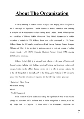 7
About The Organization
I did my internship at Citibank Berhad Malaysia, Jalan Ampang and I have gained a
lot of knowledge and experiences. Citibank Berhad is a licensed commercial bank operating
in Malaysia with its headquarters in Jalan Ampang, Kuala Lumpur. Citibank Berhad operates
as a subsidiary of Citigroup Holding (Singapore) Private Limited. Commencing its banking
operations in Malaysia in 1959, Citibank Berhad was locally incorporated in 1994. Today,
Citibank Berhad has 11 branches spread across Kuala Lumpur, Selangor, Penang, Kuantan,
Malacca and Johor. It also provides its customers access to cash and a range of banking
services through 11,000 MEPS (Malaysian Electronic Payment System) ATMs covering
2,000 locations nationwide.
Citibank Berhad (Citi) is a universal bank offering a wide range of banking and
financial services including retail banking, institutional banking, and investment products and
services. It also provides offshore financial services out of its office in Labuan, Malaysia. Citi
is the only foreign bank to be rated AAA by the Rating Agency Malaysia for 15 consecutive
years. Citi's Malaysian operations are organized into the following business groupings:
▪ Institutional Clients Group
▪ Consumer Banking
▪ Cards
▪ Wealth Management
Citi is a market leader in credit cards holding the largest market share in sales volume
(usage) and receivables, and a dominant share in wealth management. In addition, Citi is the
top foreign bank for Corporate FX, cross border Cash Management, e-Payments and
 