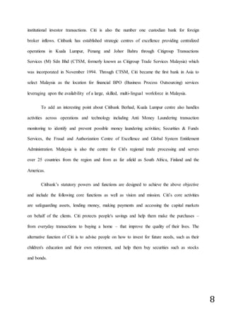 8
institutional investor transactions. Citi is also the number one custodian bank for foreign
broker inflows. Citibank has established strategic centres of excellence providing centralized
operations in Kuala Lumpur, Penang and Johor Bahru through Citigroup Transactions
Services (M) Sdn Bhd (CTSM, formerly known as Citigroup Trade Services Malaysia) which
was incorporated in November 1994. Through CTSM, Citi became the first bank in Asia to
select Malaysia as the location for financial BPO (Business Process Outsourcing) services
leveraging upon the availability of a large, skilled, multi-lingual workforce in Malaysia.
To add an interesting point about Citibank Berhad, Kuala Lumpur centre also handles
activities across operations and technology including Anti Money Laundering transaction
monitoring to identify and prevent possible money laundering activities; Securities & Funds
Services, the Fraud and Authorization Centre of Excellence and Global System Entitlement
Administration. Malaysia is also the centre for Citi's regional trade processing and serves
over 25 countries from the region and from as far afield as South Africa, Finland and the
Americas.
Citibank’s statutory powers and functions are designed to achieve the above objective
and include the following core functions as well as vision and mission. Citi’s core activities
are safeguarding assets, lending money, making payments and accessing the capital markets
on behalf of the clients. Citi protects people's savings and help them make the purchases –
from everyday transactions to buying a home – that improve the quality of their lives. The
alternative function of Citi is to advise people on how to invest for future needs, such as their
children's education and their own retirement, and help them buy securities such as stocks
and bonds.
 