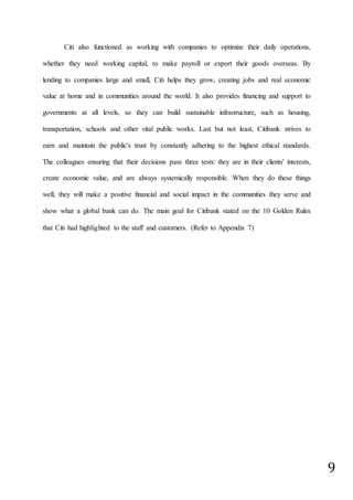 9
Citi also functioned as working with companies to optimize their daily operations,
whether they need working capital, to make payroll or export their goods overseas. By
lending to companies large and small, Citi helps they grow, creating jobs and real economic
value at home and in communities around the world. It also provides financing and support to
governments at all levels, so they can build sustainable infrastructure, such as housing,
transportation, schools and other vital public works. Last but not least, Citibank strives to
earn and maintain the public's trust by constantly adhering to the highest ethical standards.
The colleagues ensuring that their decisions pass three tests: they are in their clients' interests,
create economic value, and are always systemically responsible. When they do these things
well, they will make a positive financial and social impact in the communities they serve and
show what a global bank can do. The main goal for Citibank stated on the 10 Golden Rules
that Citi had highlighted to the staff and customers. (Refer to Appendix 7)
 