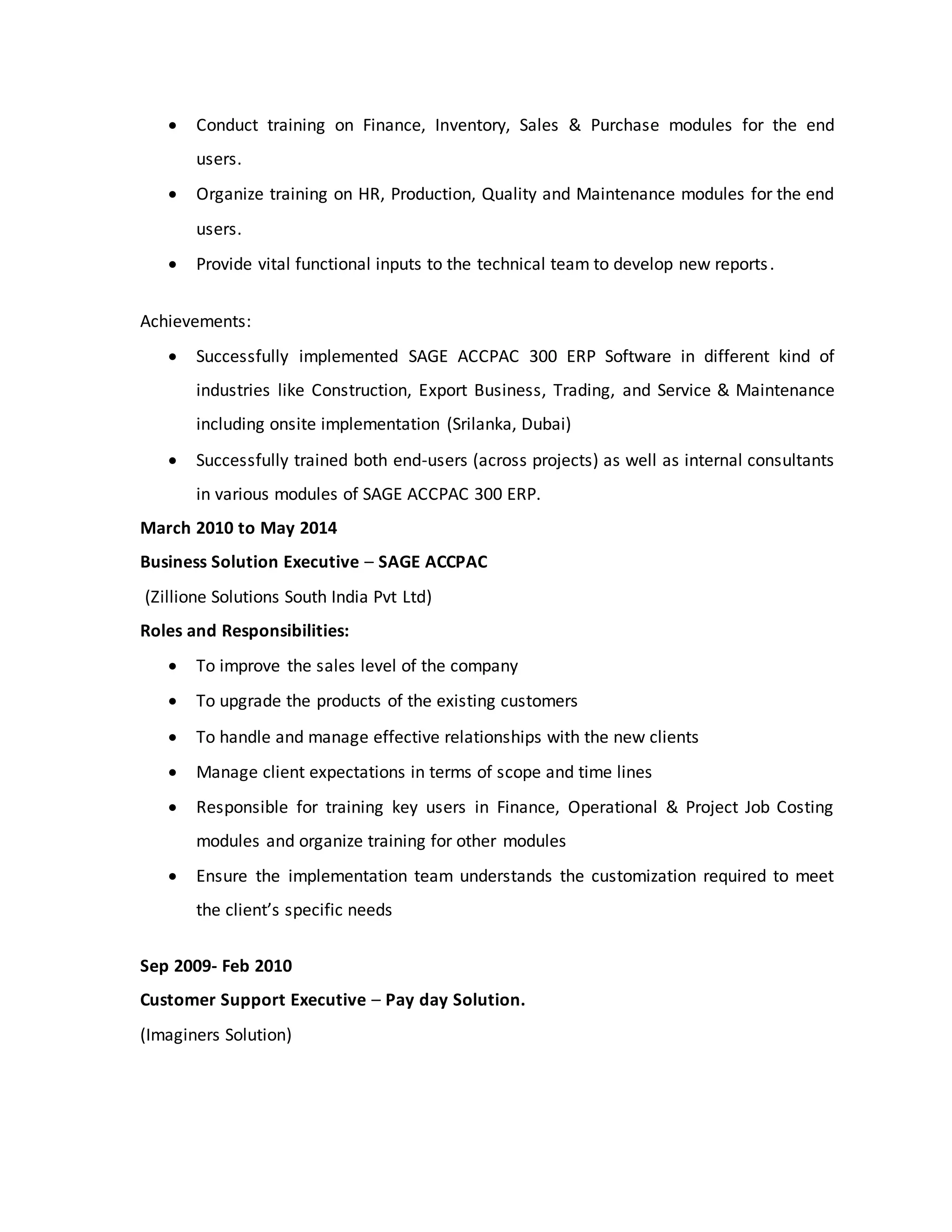  Conduct training on Finance, Inventory, Sales & Purchase modules for the end
users.
 Organize training on HR, Production, Quality and Maintenance modules for the end
users.
 Provide vital functional inputs to the technical team to develop new reports.
Achievements:
 Successfully implemented SAGE ACCPAC 300 ERP Software in different kind of
industries like Construction, Export Business, Trading, and Service & Maintenance
including onsite implementation (Srilanka, Dubai)
 Successfully trained both end-users (across projects) as well as internal consultants
in various modules of SAGE ACCPAC 300 ERP.
March 2010 to May 2014
Business Solution Executive – SAGE ACCPAC
(Zillione Solutions South India Pvt Ltd)
Roles and Responsibilities:
 To improve the sales level of the company
 To upgrade the products of the existing customers
 To handle and manage effective relationships with the new clients
 Manage client expectations in terms of scope and time lines
 Responsible for training key users in Finance, Operational & Project Job Costing
modules and organize training for other modules
 Ensure the implementation team understands the customization required to meet
the client’s specific needs
Sep 2009- Feb 2010
Customer Support Executive – Pay day Solution.
(Imaginers Solution)
 