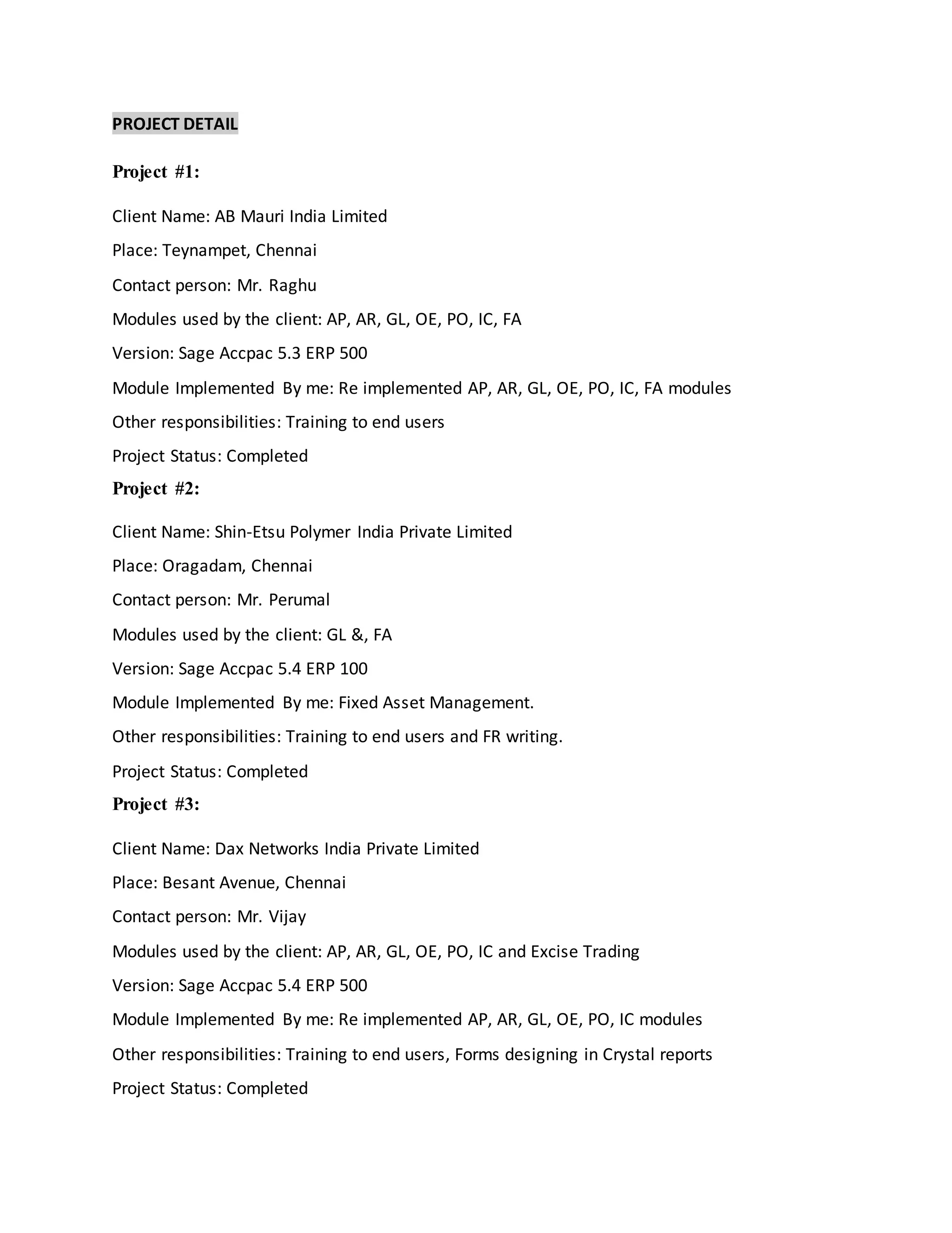 PROJECT DETAIL
Project #1:
Client Name: AB Mauri India Limited
Place: Teynampet, Chennai
Contact person: Mr. Raghu
Modules used by the client: AP, AR, GL, OE, PO, IC, FA
Version: Sage Accpac 5.3 ERP 500
Module Implemented By me: Re implemented AP, AR, GL, OE, PO, IC, FA modules
Other responsibilities: Training to end users
Project Status: Completed
Project #2:
Client Name: Shin-Etsu Polymer India Private Limited
Place: Oragadam, Chennai
Contact person: Mr. Perumal
Modules used by the client: GL &, FA
Version: Sage Accpac 5.4 ERP 100
Module Implemented By me: Fixed Asset Management.
Other responsibilities: Training to end users and FR writing.
Project Status: Completed
Project #3:
Client Name: Dax Networks India Private Limited
Place: Besant Avenue, Chennai
Contact person: Mr. Vijay
Modules used by the client: AP, AR, GL, OE, PO, IC and Excise Trading
Version: Sage Accpac 5.4 ERP 500
Module Implemented By me: Re implemented AP, AR, GL, OE, PO, IC modules
Other responsibilities: Training to end users, Forms designing in Crystal reports
Project Status: Completed
 