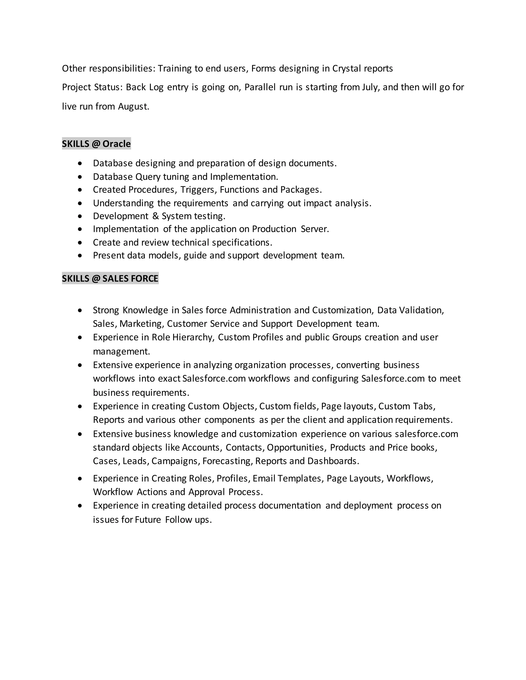 Other responsibilities: Training to end users, Forms designing in Crystal reports
Project Status: Back Log entry is going on, Parallel run is starting from July, and then will go for
live run from August.
SKILLS @ Oracle
 Database designing and preparation of design documents.
 Database Query tuning and Implementation.
 Created Procedures, Triggers, Functions and Packages.
 Understanding the requirements and carrying out impact analysis.
 Development & System testing.
 Implementation of the application on Production Server.
 Create and review technical specifications.
 Present data models, guide and support development team.
SKILLS @ SALES FORCE
 Strong Knowledge in Sales force Administration and Customization, Data Validation,
Sales, Marketing, Customer Service and Support Development team.
 Experience in Role Hierarchy, Custom Profiles and public Groups creation and user
management.
 Extensive experience in analyzing organization processes, converting business
workflows into exact Salesforce.com workflows and configuring Salesforce.com to meet
business requirements.
 Experience in creating Custom Objects, Custom fields, Page layouts, Custom Tabs,
Reports and various other components as per the client and application requirements.
 Extensive business knowledge and customization experience on various salesforce.com
standard objects like Accounts, Contacts, Opportunities, Products and Price books,
Cases, Leads, Campaigns, Forecasting, Reports and Dashboards.
 Experience in Creating Roles, Profiles, Email Templates, Page Layouts, Workflows,
Workflow Actions and Approval Process.
 Experience in creating detailed process documentation and deployment process on
issues for Future Follow ups.
 
