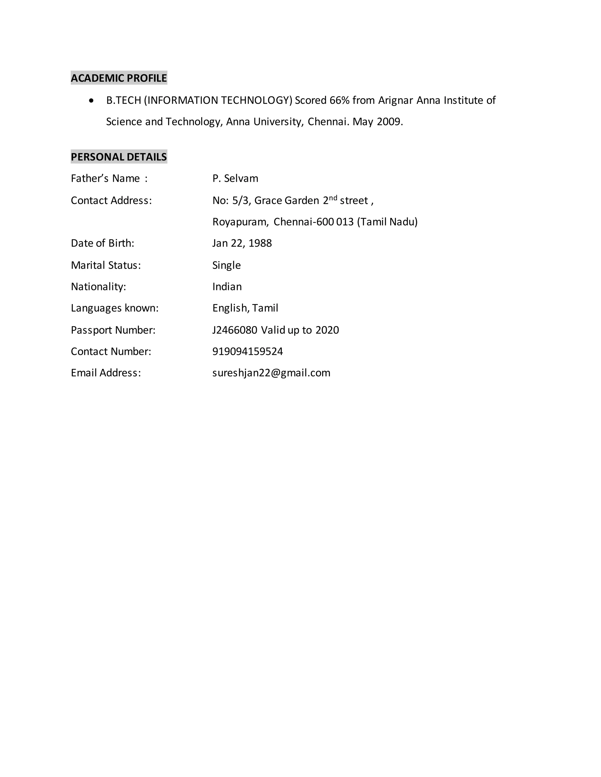 ACADEMIC PROFILE
 B.TECH (INFORMATION TECHNOLOGY) Scored 66% from Arignar Anna Institute of
Science and Technology, Anna University, Chennai. May 2009.
PERSONAL DETAILS
Father’s Name : P. Selvam
Contact Address: No: 5/3, Grace Garden 2nd street ,
Royapuram, Chennai-600 013 (Tamil Nadu)
Date of Birth: Jan 22, 1988
Marital Status: Single
Nationality: Indian
Languages known: English, Tamil
Passport Number: J2466080 Valid up to 2020
Contact Number: 919094159524
Email Address: sureshjan22@gmail.com
 