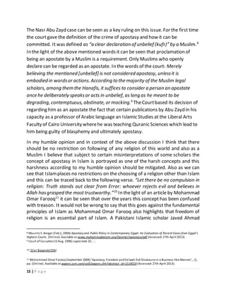 15 | P a g e
The Nasr Abu Zayd case can be seen as a key ruling on this issue. For the first time
the courtgave the definition of the crime of apostasy and how it can be
committed. It was defined as “a clear declaration of unbelief (kufr)” by a Muslim.8
In the light of the above mentioned words it can be seen that proclamation of
being an apostate by a Muslim is a requirement. Only Muslims who openly
declare can be regarded as an apostate. In the words of the court: Merely
believing the mentioned [unbelief] is not considered apostasy, unlessit is
embodied in wordsor actions. According to the majority of the Muslim legal
scholars, among them the Hanafis, it suffices to consider a person an apostate
once he deliberately speaksor acts in unbelief, as long as he meant to be
degrading, contemptuous, obstinate, or mocking.9
TheCourtbased its decision of
regarding him as an apostate the fact that certain publications by Abu Zayd in his
capacity as a professor of Arabic language an Islamic Studies at the Liberal Arts
Faculty of Cairo University wherehe was teaching Quranic Sciences which lead to
him being guilty of blasphemy and ultimately apostasy.
In my humble opinion and in context of the above discussion I think that there
should be no restriction on following of any religion of this world and also as a
Muslim I believe that subject to certain misinterpretations of some scholars the
concept of apostasy in Islam is portrayed as one of the harsh concepts and this
harshness according to my humble opinion should be mitigated. Also as we can
see that Islamplaces no restrictions on the choosing of a religion other than Islam
and this can be traced back to the following verse. “Let there be no compulsion in
religion: Truth stands out clear from Error: whoever rejects evil and believes in
Allah hasgrasped the most trustworthy.”10
In thelight of an article by Mohammad
Omar Farooq11
it can be seen that over the years this concept has been confused
with treason. It would not be wrong to say that this goes against the fundamental
principles of Islam as Mohammad Omar Farooq also highlights that freedom of
religion is an essential part of Islam. A Pakistani Islamic scholar Javed Ahmad
8 Maurits S. Berger (Feb2, 2004) Apostasyand Public Policy in Contemporary Egypt: An Evaluation of Recent Cases from Egypt’s
Highest Courts. [Online]. Available at:www.muhammadanism.org/Zwemer/apostasy/pdf (Accessed:27th April 2013).
9 Court of Cassation(5 Aug. 1996) supra note 32., : .
10 [2/al-Baqarah/256]
11 Mohammad Omar Farooq (September 2006) 'Apostasy, Freedom andDa’wah:Full Disclosure in a Business-like Manner', , (),
pp. [Online]. Available at:papers.ssm.com/sol3/papers.cfm?abstract_id=1514019 (Accessed:27th April 2013).
 