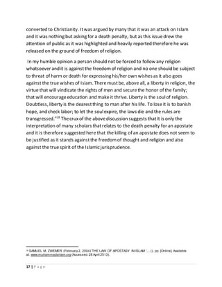 17 | P a g e
converted to Christianity. Itwas argued by many that it was an attack on Islam
and it was nothing but asking for a death penalty, but as this issuedrew the
attention of public as it was highlighted and heavily reported therefore he was
released on the ground of freedom of religion.
In my humble opinion a person should not be forced to follow any religion
whatsoever and it is againstthe freedomof religion and no one should be subject
to threat of harm or death for expressing his/her own wishes as it also goes
against the true wishes of Islam. Theremustbe, above all, a liberty in religion, the
virtue that will vindicate the rights of men and securethe honor of the family;
that will encourageeducation and make it thrive. Liberty is the soulof religion.
Doubtless, liberty is the dearestthing to man after his life. To lose it is to banish
hope, and check labor; to let the soulexpire, the laws die and the rules are
transgressed."18
Thecruxof the abovediscussion suggests thatit is only the
interpretation of many scholars thatrelates to the death penalty for an apostate
and it is therefore suggested here that the killing of an apostate does not seem to
be justified as it stands againstthe freedomof thought and religion and also
against the true spirit of the Islamic jurisprudence.
18 SAMUEL M. ZWEMER (February 2, 2004) 'THE LAW OF APOSTASY IN ISLAM ', , (), pp. [Online]. Available
at: www.muhammadanism.org (Accessed:28 April 2013).
 