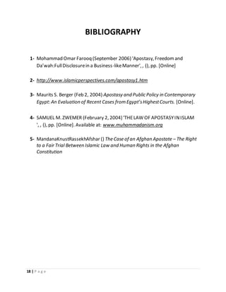 18 | P a g e
BIBLIOGRAPHY
1- Mohammad Omar Farooq (September 2006) 'Apostasy, Freedomand
Da’wah:FullDisclosurein a Business-likeManner', , (), pp. [Online]
2- http://www.islamicperspectives.com/apostasy1.htm
3- Maurits S. Berger (Feb 2, 2004) Apostasy and Public Policy in Contemporary
Egypt: An Evaluation of Recent Cases from Egypt’sHighestCourts. [Online].
4- SAMUEL M. ZWEMER (February 2, 2004) 'THELAW OF APOSTASYINISLAM
', , (), pp. [Online]. Available at: www.muhammadanism.org
5- MandanaKnustRassekhAfshar () The Case of an Afghan Apostate – The Right
to a Fair Trial Between Islamic Law and Human Rights in the Afghan
Constitution
 
