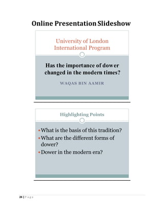 24 | P a g e
Online PresentationSlideshow
WAQAS BIN AAMIR
University of London
International Program
Has the importance of dower
changed in the modern times?
Highlighting Points
What is the basis of this tradition?
What are the different forms of
dower?
Dower in the modern era?
 