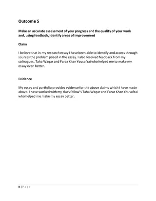 8 | P a g e
Outcome 5
Make an accurate assessment of your progress andthe quality of your work
and, using feedback, identify areas of improvement
Claim
I believe that in my research essay I havebeen able to identify and access through
sources the problemposed in the essay. I also received feedback frommy
colleagues, Taha Waqar and Faraz Khan Yousafzaiwho helped me to make my
essay even better.
Evidence
My essay and portfolio provides evidencefor the above claims which I have made
above. I have worked with my class fellow’s Taha Waqar and Faraz Khan Yousafzai
who helped me make my essay better.
 