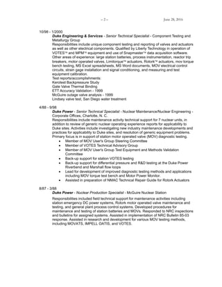 – 2 – June 28, 2016
10/98 - 1/2000
Duke Engineering & Services - Senior Technical Specialist - Component Testing and
Metallurgy Group
Responsibilities include unique component testing and reporting of valves and actuators
as well as other electrical components. Qualified by Liberty Technology in operation of
VOTES and MPM equipment and use of Snapmaster data acquisition software.
Other areas of experience: large station batteries, process instrumentation, reactor trip
breakers, motor operated valves, Limitorque actuators, Rotork actuators, mov torque
bench testing, MS Excel spreadsheets, MS Word documents, MOV electrical control
circuits, strain gage installation and signal conditioning, and measuring and test
equipment calibration.
Test reports/accomplishments:
Kerotest Backpressure Study
Gate Valve Thermal Binding
ETT Accuracy Validation - 1999
McGuire outage valve analysis - 1999
Lindsey valve test, San Diego water treatment
4/88 - 9/98
Duke Power - Senior Technical Specialist - Nuclear Maintenance/Nuclear Engineering -
Corporate Offices, Charlotte, N. C.
Responsibilities include maintenance activity technical support for 7 nuclear units, in
addition to review of generic nuclear operating experience reports for applicability to
Duke sites. Activities include investigating new industry maintenance developments and
practices for applicability to Duke sites, and resolution of generic equipment problems.
Primary focus is in support of station motor operated valve (MOV) diagnostic testing.
 Member of MOV User's Group Steering Committee
 Member of VOTES Technical Advisory Group
 Member of MOV User's Group Test Equipment and Methods Validation
Committee
 Back-up support for station VOTES testing
 Back-up support for differential pressure and R&D testing at the Duke Power
Riverbend and Marshall flow loops
 Lead for development of improved diagnostic testing methods and applications
including MOV torque test bench and Motor Power Monitor.
 Assisted in preparation of NMAC Technical Repair Guide for Rotork Actuators
8/87 - 3/88
Duke Power - Nuclear Production Specialist - McGuire Nuclear Station
Responsibilities included field technical support for maintenance activities including
station emergency DC power systems, Rotork motor operated valve maintenance and
testing, and general plant process control systems. Developed procedures for
maintenance and testing of station batteries and MOVs. Responded to NRC inspections
and bulletins for assigned systems. Assisted in implementation of NRC Bulletin 85-03
response. Assisted in research and development for various MOV testing methods,
including MOVATS, IMPELL OATIS, and VOTES.
 
