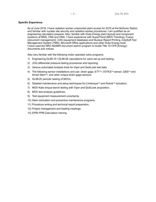 – 4 – June 28, 2016
Specific Experience
As of June 2016, I have radiation worker unescorted plant access for 2016 at the McGuire Station
and familiar with nuclear site security and radiation worker procedures. I am qualified as an
engineering calculation preparer. Also, familiar with Duke Energy plant layouts and component
locations at MNS, CNS and ONS. I have experience with SuperTrend (MOV Trending), Fusion
(document management), CAS (equipment database) and Nuclear Report Printing, IndySoft Tool
Management System (TMS), Microsoft Office applications and other Duke Energy tools.
I have used the NRC ADAMS document search program to locate Title 10 CFR (Energy)
documents and notices.
Also very familiar with the following motor operated valve programs:
1) Engineering GL89-10 / GL96-05 calculations for valve set up and testing,
2) JOG differential pressure testing procedures and reporting,
3) Various automated analysis tools for Viper and QuikLook test data,
4) The following sensor installations and use: strain gage, ETTVOTES sensor, QSS and
Smart Stem, and other unique strain gage sensors,
5) GL96-05 periodic testing of MOVs,
6) Detailed maintenance and setup techniques for Limitorque and Rotork actuators,
7) MOV Kalsi torque bench testing with Viper and QuikLook acquisition,
8) MOV test analysis guidelines,
9) Test equipment measurement uncertainty,
10) Stem lubrication and preventive maintenance programs,
11) Procedure writing and technical report preparation,
12) Project management and leading meetings,
13) EPRI PPM Calculation training
 