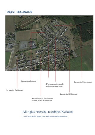 Step 6 : REALIZATION
All rights reserved to cabinet Kyriakos
To see more works, please visit :www.urbanisme-kyriakos.com
Le quartier CalifornienLe quartier Californien
La maille verte fonctionnant
comme un axe de transition
Le quartier Panoramique
Le quartier Méditerrané
Le quartier classique
L’ Avenue verte dans le
prolongement du foret .
 